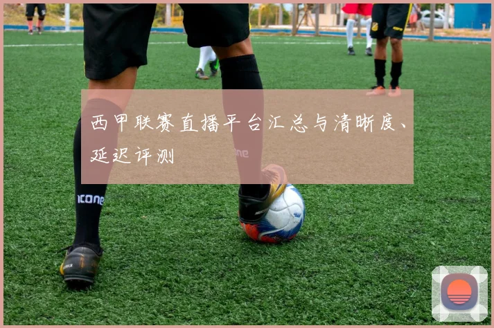 西甲联赛直播平台汇总与清晰度、延迟评测