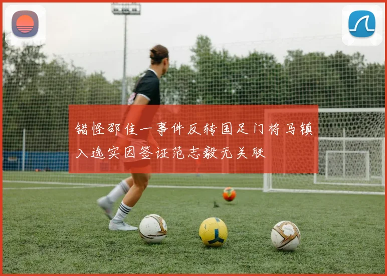 错怪邵佳一事件反转国足门将马镇入选实因签证范志毅无关联